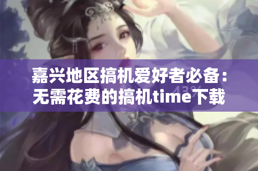 嘉兴地区搞机爱好者必备：无需花费的搞机time下载