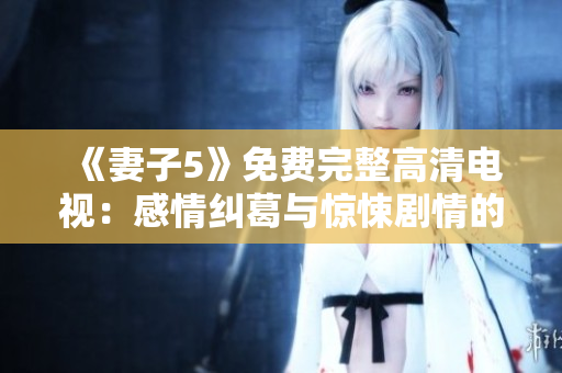 《妻子5》免费完整高清电视：感情纠葛与惊悚剧情的交织