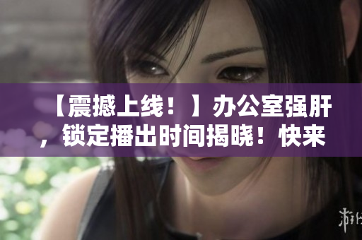 【震撼上线！】办公室强肝，锁定播出时间揭晓！快来围观！
