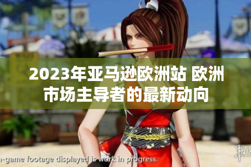 2023年亚马逊欧洲站 欧洲市场主导者的最新动向