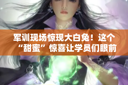军训现场惊现大白兔！这个“甜蜜”惊喜让学员们眼前一亮