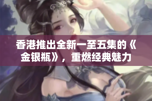 香港推出全新一至五集的《金银瓶》，重燃经典魅力