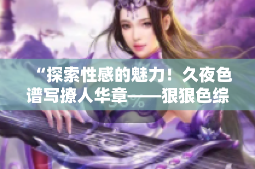 “探索性感的魅力！久夜色谱写撩人华章——狠狠色综合7777全新精彩回顾！”