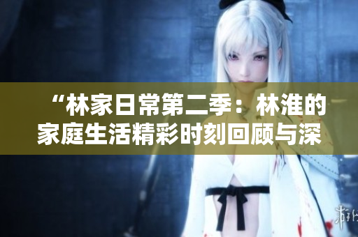 “林家日常第二季：林淮的家庭生活精彩时刻回顾与深度解析”