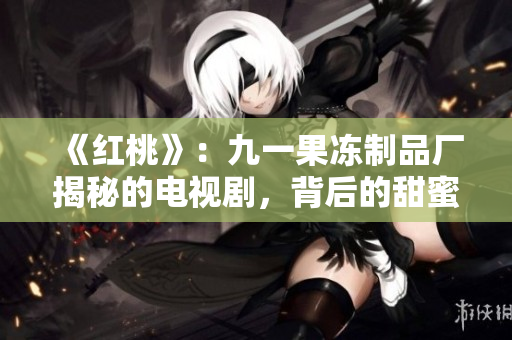 《红桃》：九一果冻制品厂揭秘的电视剧，背后的甜蜜与心酸
