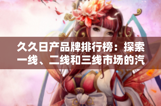 久久日产品牌排行榜：探索一线、二线和三线市场的汽车魅力