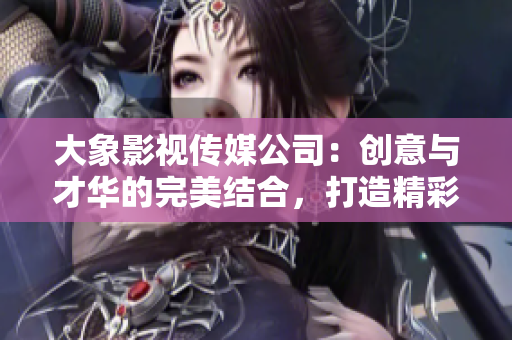 大象影视传媒公司：创意与才华的完美结合，打造精彩影视作品