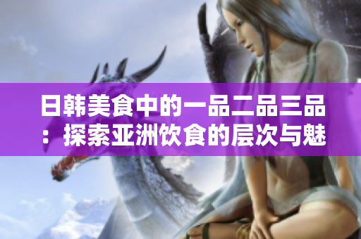 日韩美食中的一品二品三品：探索亚洲饮食的层次与魅力