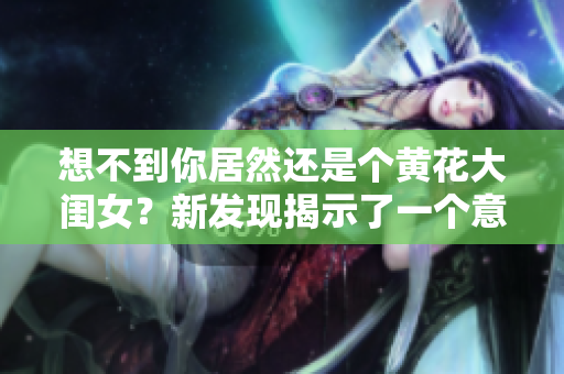 想不到你居然还是个黄花大闺女？新发现揭示了一个意外的真相