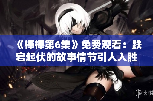 《棒棒第6集》免费观看：跌宕起伏的故事情节引人入胜