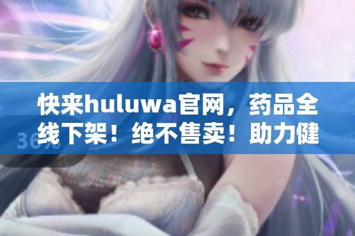 快来huluwa官网，药品全线下架！绝不售卖！助力健康生活！