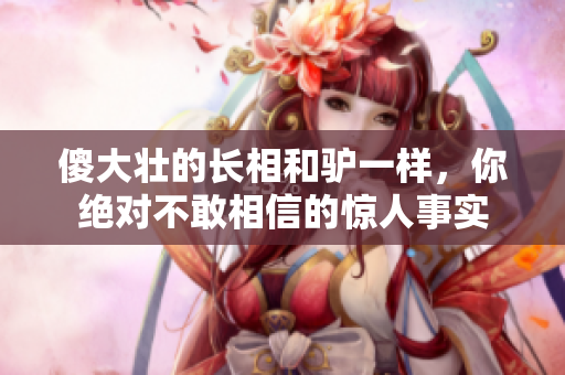 傻大壮的长相和驴一样，你绝对不敢相信的惊人事实