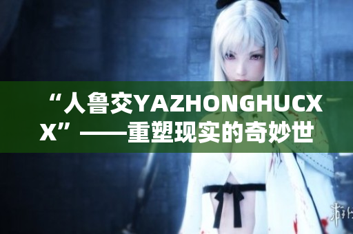 “人鲁交YAZHONGHUCXX”——重塑现实的奇妙世界