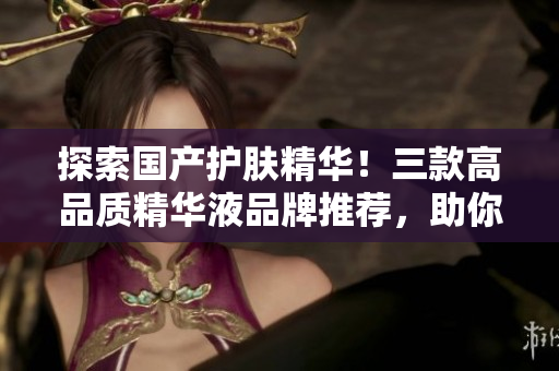 探索国产护肤精华！三款高品质精华液品牌推荐，助你焕发肌肤活力