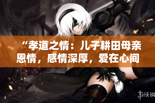 “孝道之情：儿子耕田母亲恩情，感情深厚，爱在心间”