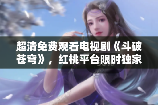 超清免费观看电视剧《斗破苍穹》，红桃平台限时独家播出