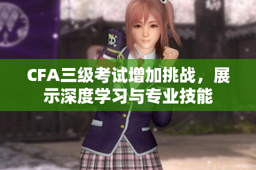 CFA三级考试增加挑战，展示深度学习与专业技能
