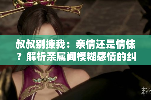 叔叔别撩我：亲情还是情愫？解析亲属间模糊感情的纠葛