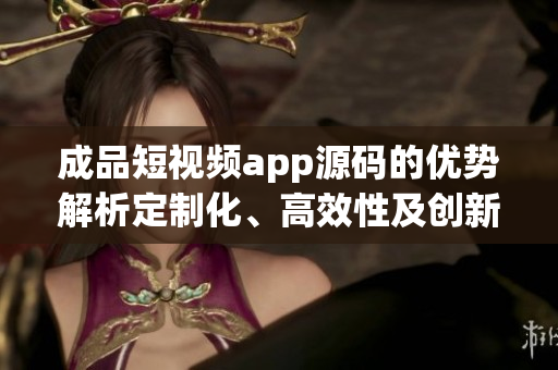 成品短视频app源码的优势解析定制化、高效性及创新性