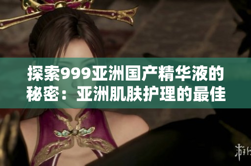 探索999亚洲国产精华液的秘密：亚洲肌肤护理的最佳选择