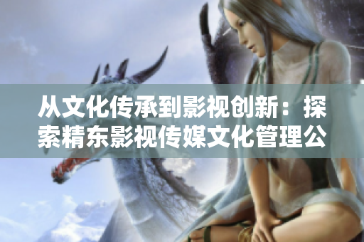 从文化传承到影视创新：探索精东影视传媒文化管理公司的发展之路