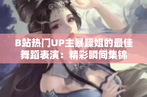 B站热门UP主暴躁姐的最佳舞蹈表演：精彩瞬间集锦