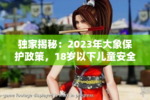 独家揭秘：2023年大象保护政策，18岁以下儿童安全须知