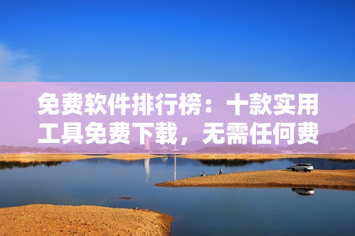 免费软件排行榜：十款实用工具免费下载，无需任何费用