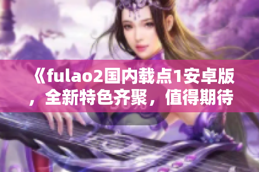 《fulao2国内载点1安卓版，全新特色齐聚，值得期待的最新版本发布！》