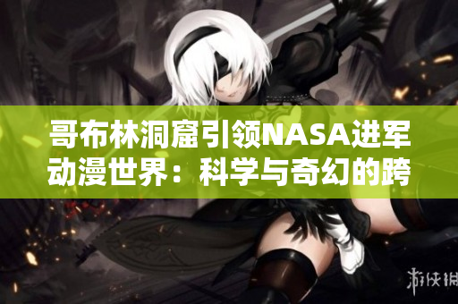 哥布林洞窟引领NASA进军动漫世界：科学与奇幻的跨界探索