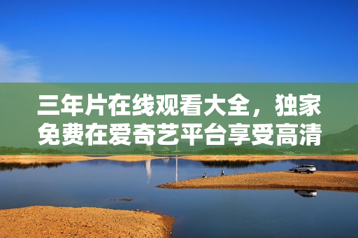 三年片在线观看大全，独家免费在爱奇艺平台享受高清影视内容
