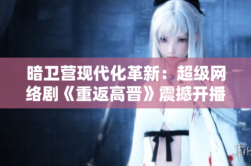 暗卫营现代化革新：超级网络剧《重返高晋》震撼开播