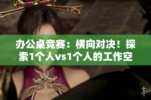 办公桌竞赛：横向对决！探索1个人vs1个人的工作空间优势