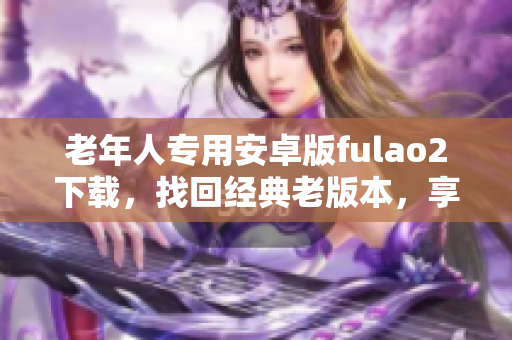 老年人专用安卓版fulao2下载，找回经典老版本，享受全新体验