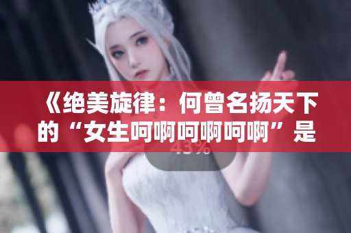 《绝美旋律：何曾名扬天下的“女生呵啊呵啊呵啊”是哪首歌？》