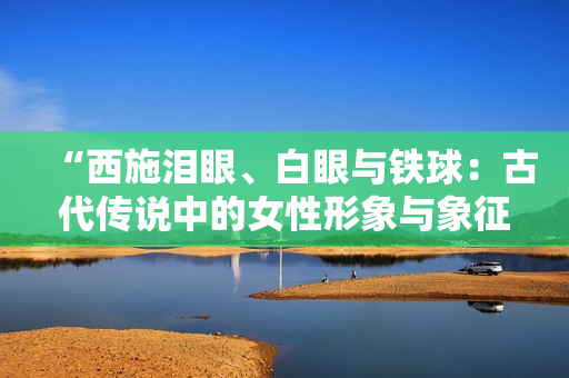 “西施泪眼、白眼与铁球:古代传说中的女性形象与象征的多重意义” “西施泪眼、白眼与铁球:古代传说中的女性形象与象征的多重意义”