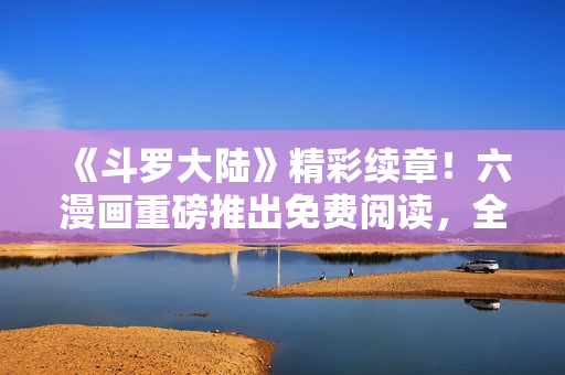《斗罗大陆》精彩续章！六漫画重磅推出免费阅读，全新剧情火爆上线！
