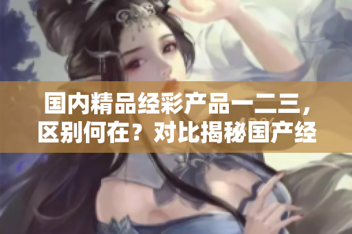 国内精品经彩产品一二三，区别何在？对比揭秘国产经彩产品的差异