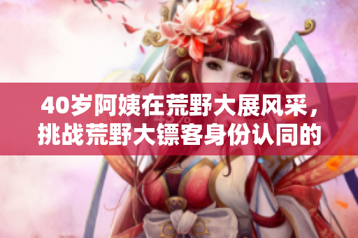 40岁阿姨在荒野大展风采,挑战荒野大镖客身份认同的故事 40岁阿姨在荒野大展风采,挑战荒野大镖客身份认同的故事