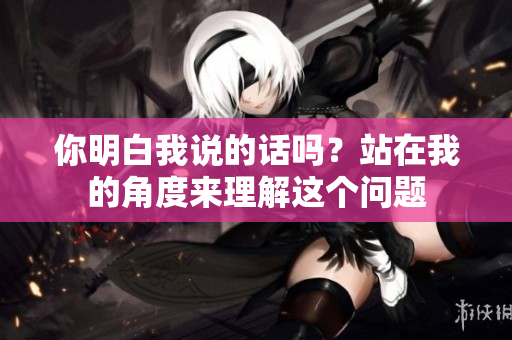 你明白我说的话吗？站在我的角度来理解这个问题