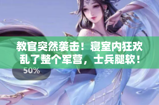 教官突然袭击！寝室内狂欢乱了整个军营，士兵腿软！
