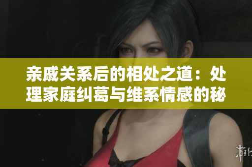 亲戚关系后的相处之道：处理家庭纠葛与维系情感的秘诀