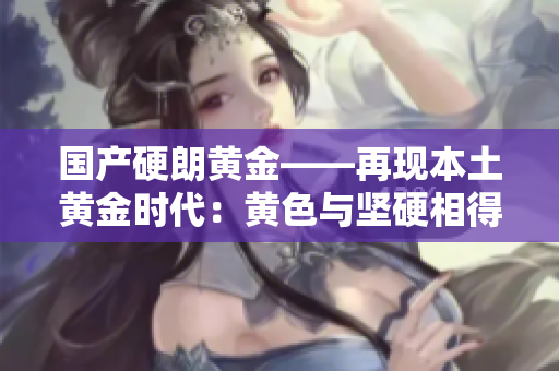 国产硬朗黄金——再现本土黄金时代：黄色与坚硬相得益彰