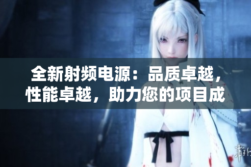 全新射频电源：品质卓越，性能卓越，助力您的项目成功推进