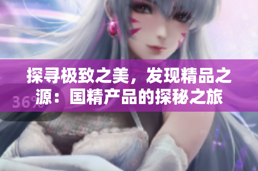 探寻极致之美，发现精品之源：国精产品的探秘之旅