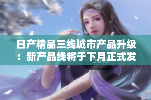 日产精品三线城市产品升级：新产品线将于下月正式发布