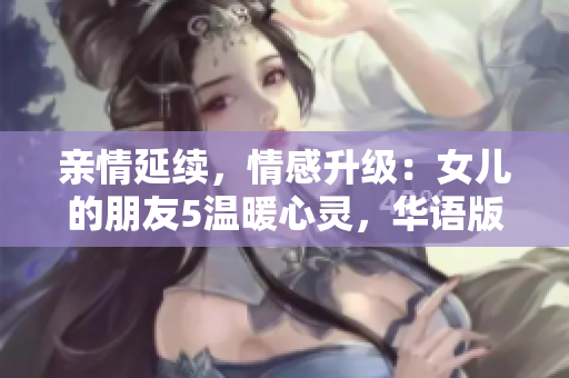 亲情延续，情感升级：女儿的朋友5温暖心灵，华语版再现感动人心的故事
