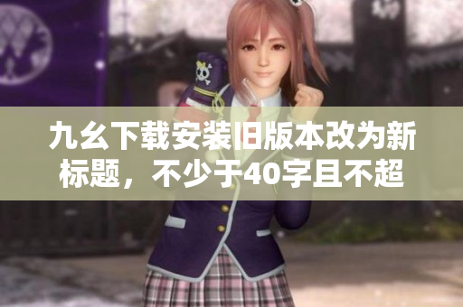 九幺下载安装旧版本改为新标题，不少于40字且不超过60字