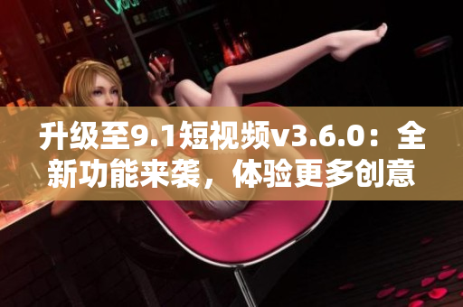 升级至9.1短视频v3.6.0：全新功能来袭，体验更多创意可能性！