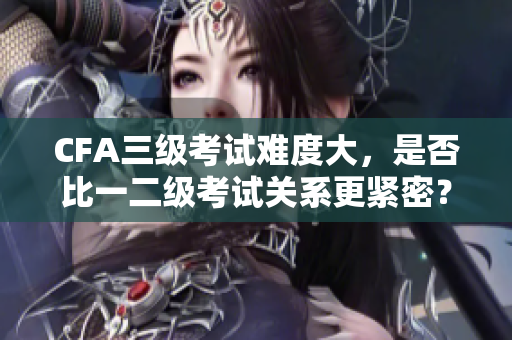 CFA三级考试难度大，是否比一二级考试关系更紧密？